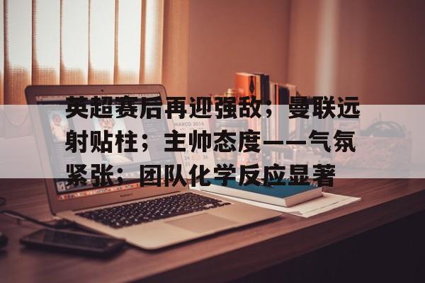 关于英超赛后再迎强敌；曼联远射贴柱；主帅态度——气氛紧张；团队化学反应显著的信息-九游棋牌